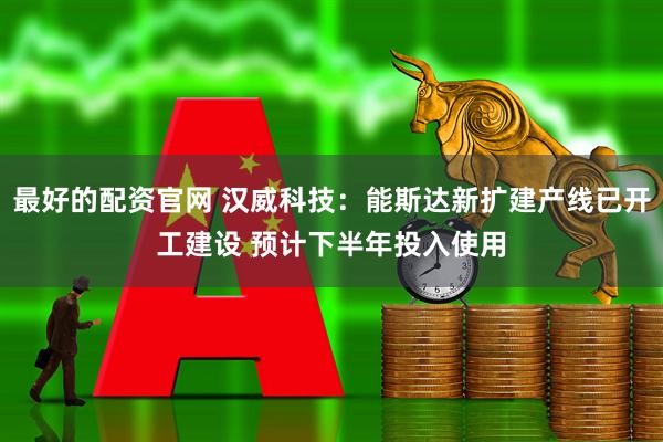 最好的配资官网 汉威科技：能斯达新扩建产线已开工建设 预计下半年投入使用
