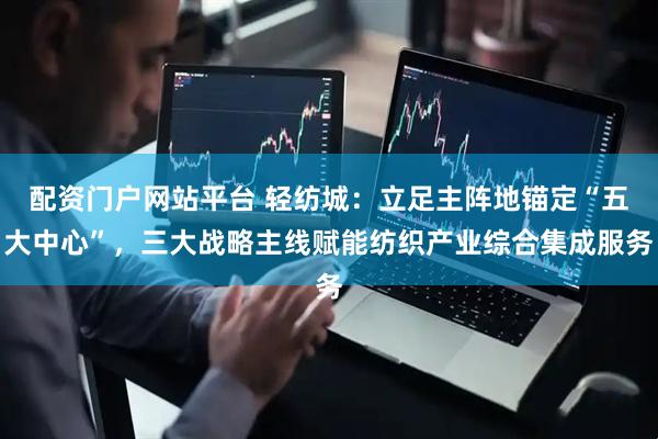 配资门户网站平台 轻纺城：立足主阵地锚定“五大中心”，三大战略主线赋能纺织产业综合集成服务
