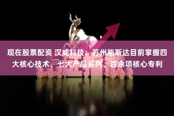 现在股票配资 汉威科技：苏州能斯达目前掌握四大核心技术、七大产品系列、百余项核心专利