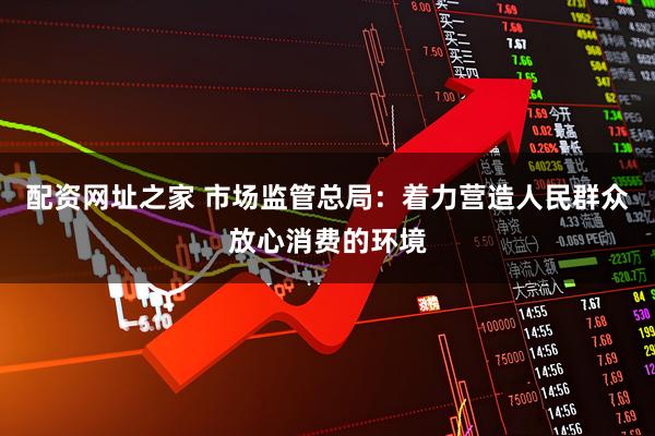 配资网址之家 市场监管总局：着力营造人民群众放心消费的环境