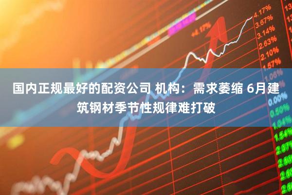 国内正规最好的配资公司 机构：需求萎缩 6月建筑钢材季节性规律难打破