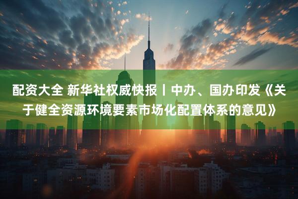 配资大全 新华社权威快报丨中办、国办印发《关于健全资源环境要素市场化配置体系的意见》