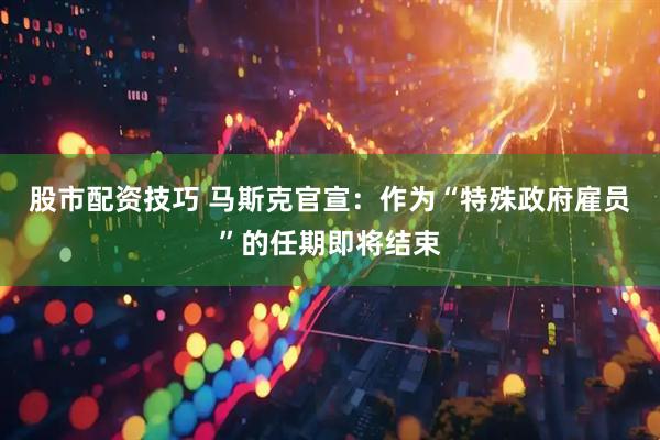 股市配资技巧 马斯克官宣：作为“特殊政府雇员”的任期即将结束