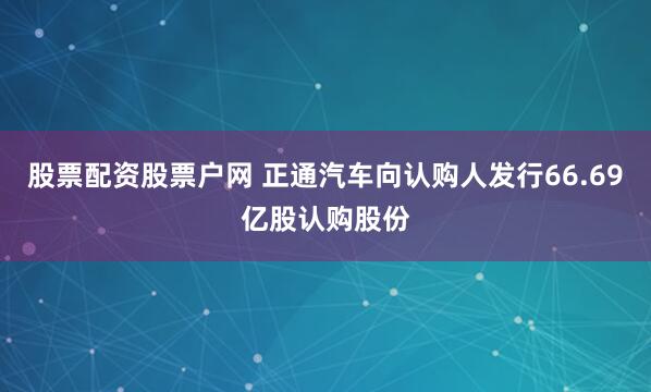 股票配资股票户网 正通汽车向认购人发行66.69亿股认购股份