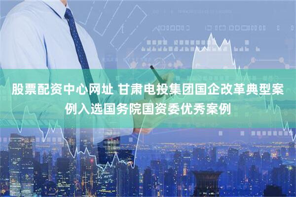 股票配资中心网址 甘肃电投集团国企改革典型案例入选国务院国资委优秀案例