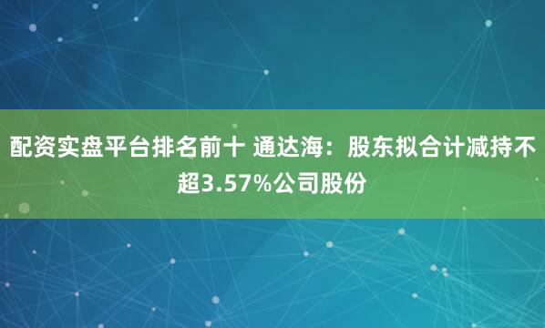 配资实盘平台排名前十 通达海：股东拟合计减持不超3.57%公司股份