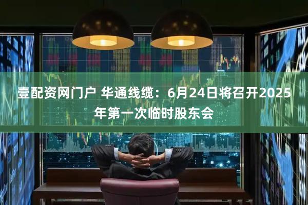 壹配资网门户 华通线缆：6月24日将召开2025年第一次临时股东会