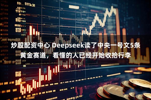 炒股配资中心 Deepseek读了中央一号文5条黄金赛道，看懂的人已经开始收拾行李