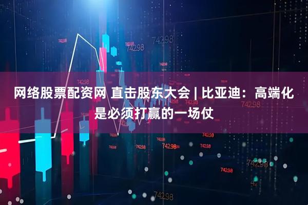 网络股票配资网 直击股东大会 | 比亚迪：高端化是必须打赢的一场仗
