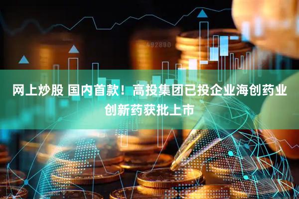 网上炒股 国内首款！高投集团已投企业海创药业创新药获批上市