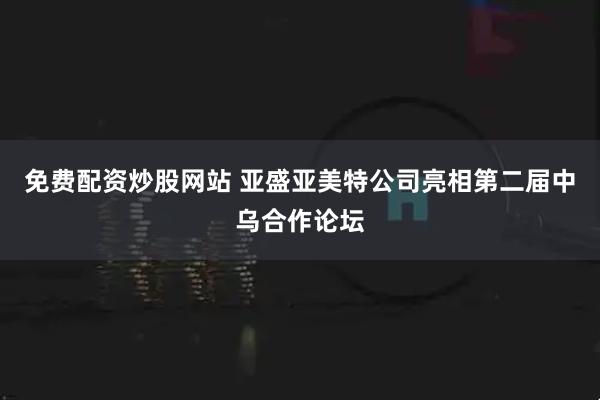 免费配资炒股网站 亚盛亚美特公司亮相第二届中乌合作论坛