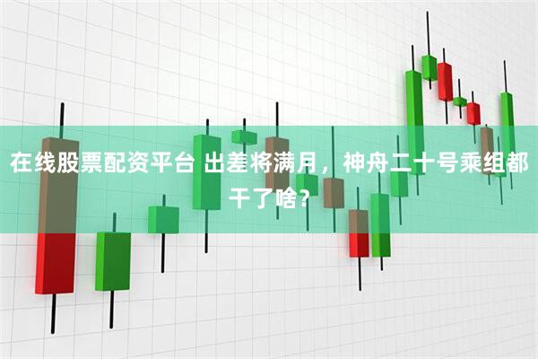 在线股票配资平台 出差将满月，神舟二十号乘组都干了啥？
