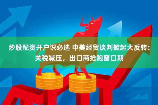 炒股配资开户识必选 中美经贸谈判掀起大反转：关税减压，出口商抢跑窗口期