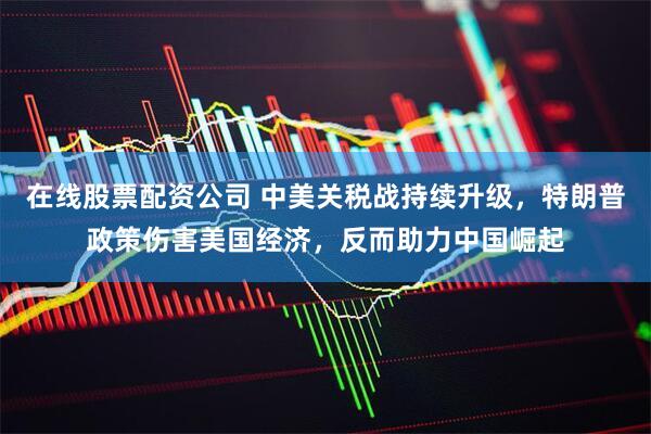 在线股票配资公司 中美关税战持续升级，特朗普政策伤害美国经济，反而助力中国崛起