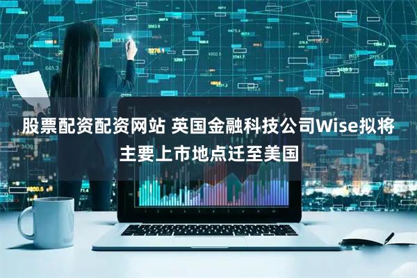股票配资配资网站 英国金融科技公司Wise拟将主要上市地点迁至美国