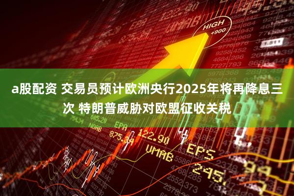 a股配资 交易员预计欧洲央行2025年将再降息三次 特朗普威胁对欧盟征收关税