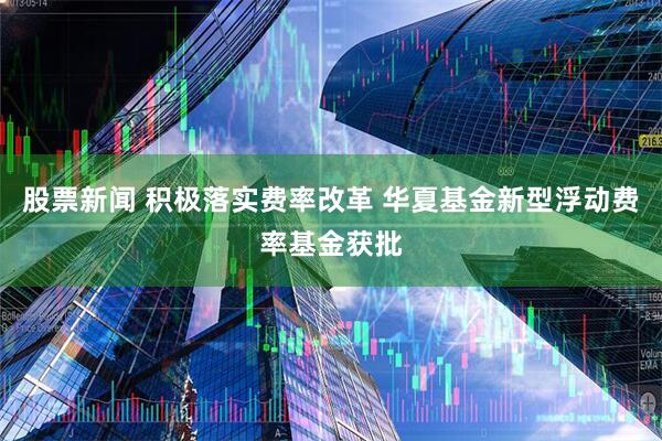 股票新闻 积极落实费率改革 华夏基金新型浮动费率基金获批
