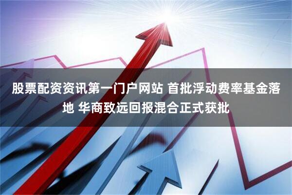 股票配资资讯第一门户网站 首批浮动费率基金落地 华商致远回报混合正式获批