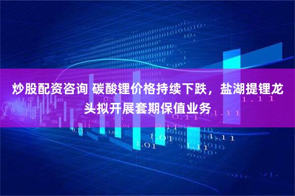炒股配资咨询 碳酸锂价格持续下跌，盐湖提锂龙头拟开展套期保值业务