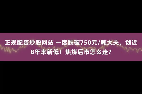 正规配资炒股网站 一度跌破750元/吨大关，创近8年来新低！焦煤后市怎么走？