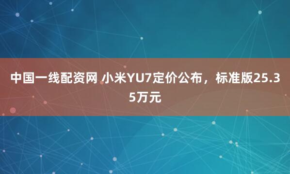 中国一线配资网 小米YU7定价公布，标准版25.35万元