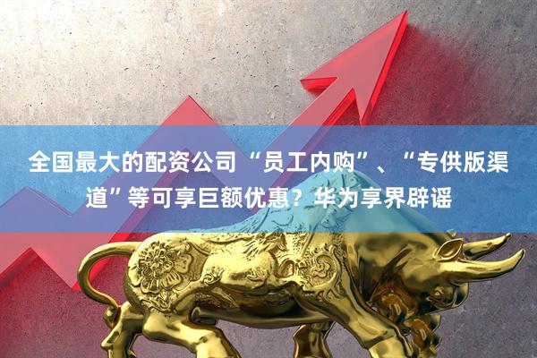 全国最大的配资公司 “员工内购”、“专供版渠道”等可享巨额优惠？华为享界辟谣