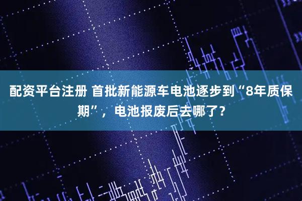 配资平台注册 首批新能源车电池逐步到“8年质保期”，电池报废后去哪了？