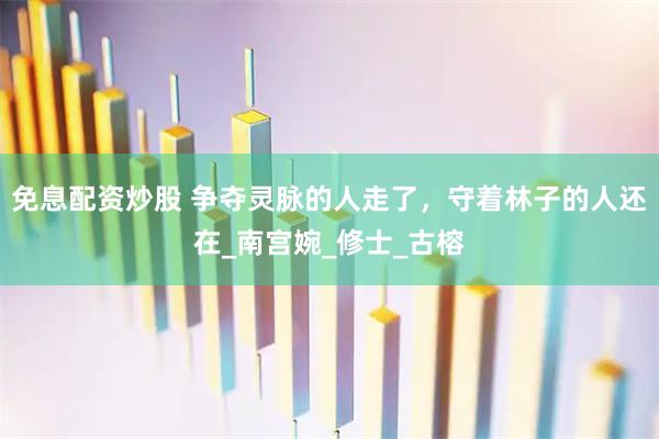 免息配资炒股 争夺灵脉的人走了，守着林子的人还在_南宫婉_修士_古榕
