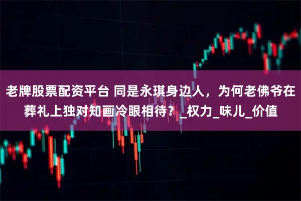 老牌股票配资平台 同是永琪身边人，为何老佛爷在葬礼上独对知画冷眼相待？_权力_味儿_价值