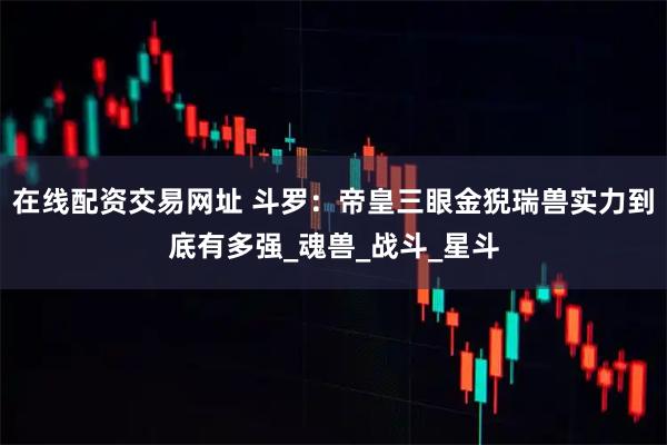 在线配资交易网址 斗罗：帝皇三眼金猊瑞兽实力到底有多强_魂兽_战斗_星斗