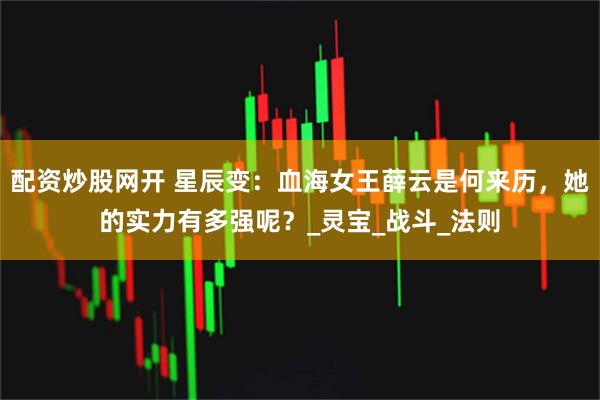 配资炒股网开 星辰变：血海女王薛云是何来历，她的实力有多强呢？_灵宝_战斗_法则