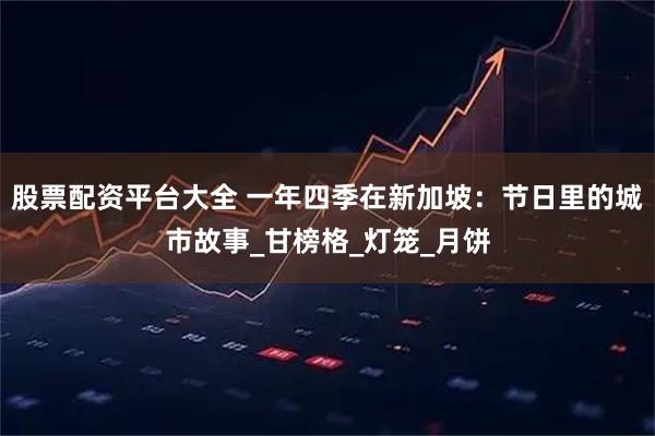 股票配资平台大全 一年四季在新加坡：节日里的城市故事_甘榜格_灯笼_月饼