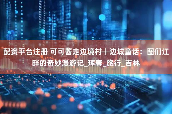 配资平台注册 可可酱走边境村｜边城童话：图们江畔的奇妙漫游记_珲春_旅行_吉林