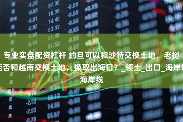 专业实盘配资杠杆 约旦可以和沙特交换土地，老挝能否和越南交换土地，换取出海口？_领土_出口_海岸线