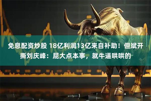 免息配资炒股 18亿利润13亿来自补助！但斌开撕刘庆峰：屁大点本事，就牛逼哄哄的