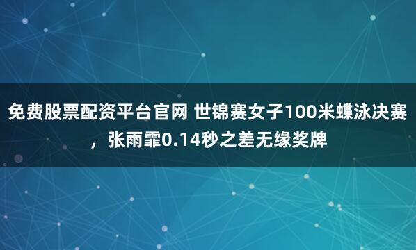 免费股票配资平台官网 世锦赛女子100米蝶泳决赛，张雨霏0.14秒之差无缘奖牌