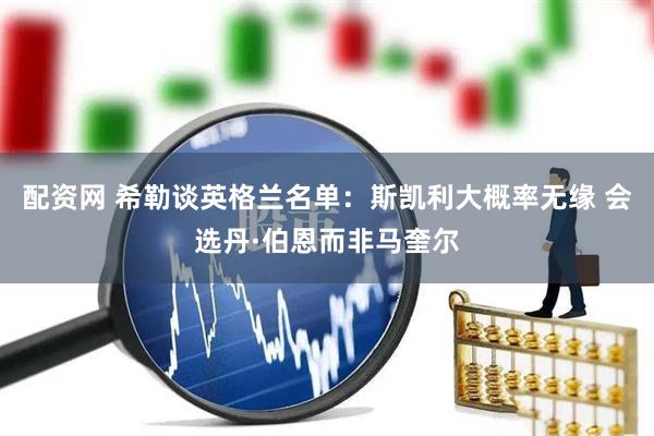 配资网 希勒谈英格兰名单：斯凯利大概率无缘 会选丹·伯恩而非马奎尔