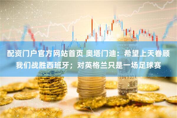 配资门户官方网站首页 奥塔门迪：希望上天眷顾我们战胜西班牙；对英格兰只是一场足球赛